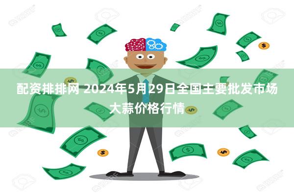 配资排排网 2024年5月29日全国主要批发市场大蒜价格行情