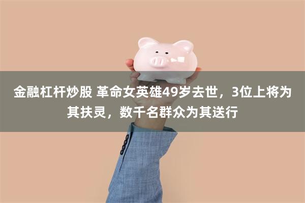 金融杠杆炒股 革命女英雄49岁去世，3位上将为其扶灵，数千名群众为其送行