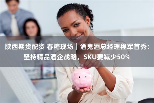 陕西期货配资 春糖现场｜酒鬼酒总经理程军首秀：坚持精品酒企战略，SKU要减少50%