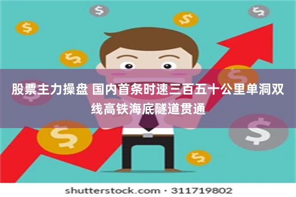 股票主力操盘 国内首条时速三百五十公里单洞双线高铁海底隧道贯通