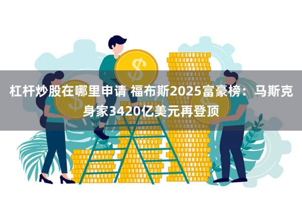 杠杆炒股在哪里申请 福布斯2025富豪榜：马斯克身家3420亿美元再登顶