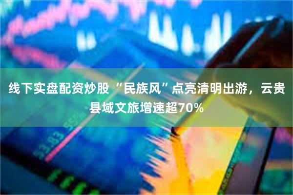 线下实盘配资炒股 “民族风”点亮清明出游，云贵县域文旅增速超70%