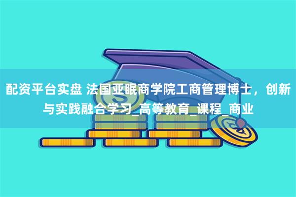 配资平台实盘 法国亚眠商学院工商管理博士，创新与实践融合学习_高等教育_课程_商业