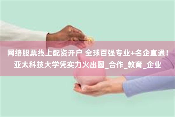 网络股票线上配资开户 全球百强专业+名企直通！亚太科技大学凭实力火出圈_合作_教育_企业