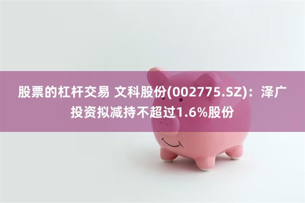 股票的杠杆交易 文科股份(002775.SZ)：泽广投资拟减持不超过1.6%股份