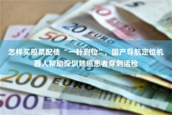 怎样买股票配债 “一针到位”，国产导航定位机器人帮助深圳肺癌患者穿刺活检