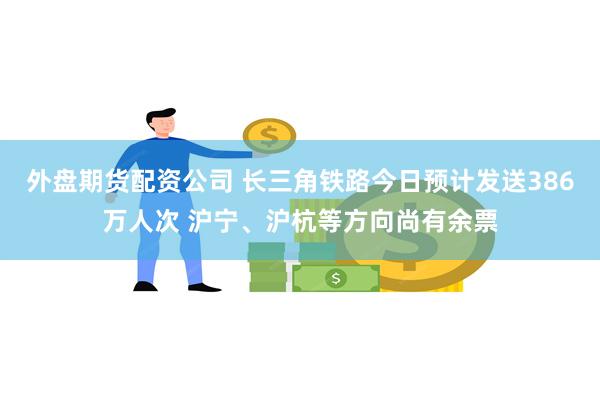 外盘期货配资公司 长三角铁路今日预计发送386万人次 沪宁、沪杭等方向尚有余票