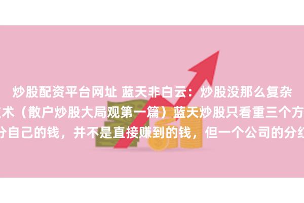 炒股配资平台网址 蓝天非白云:炒股没那么复杂,不需要太多的专业技术(散户炒股大局观第一篇)蓝天炒股只看重三个方面1.分红状况分红分自己的钱,并不是直接赚到的钱,但一个公司的分红状况更能体现它的好坏及业绩的真假所以...