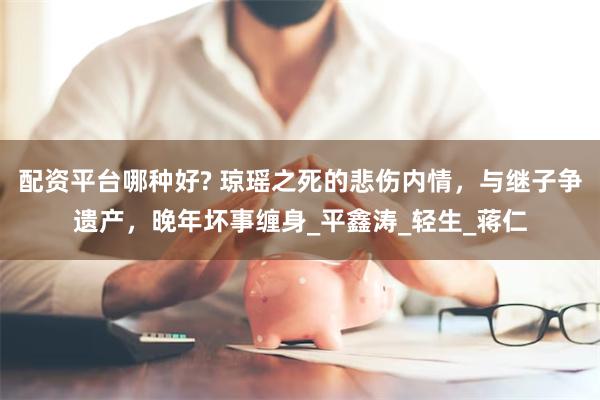 配资平台哪种好? 琼瑶之死的悲伤内情，与继子争遗产，晚年坏事缠身_平鑫涛_轻生_蒋仁