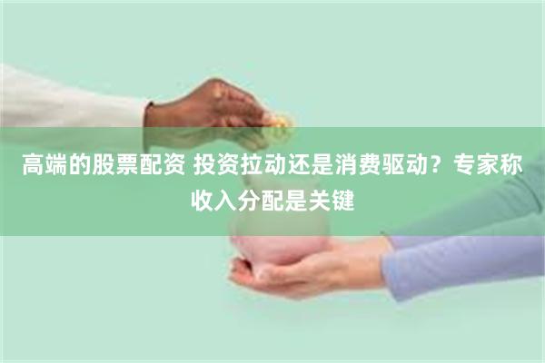 高端的股票配资 投资拉动还是消费驱动？专家称收入分配是关键