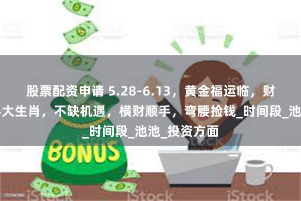 股票配资申请 5.28-6.13，黄金福运临，财富如潮涌的4大生肖，不缺机遇，横财顺手，弯腰捡钱_时间段_池池_投资方面