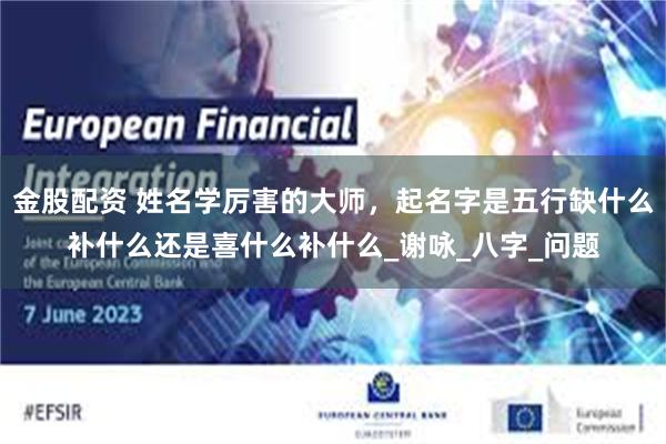 金股配资 姓名学厉害的大师，起名字是五行缺什么补什么还是喜什么补什么_谢咏_八字_问题