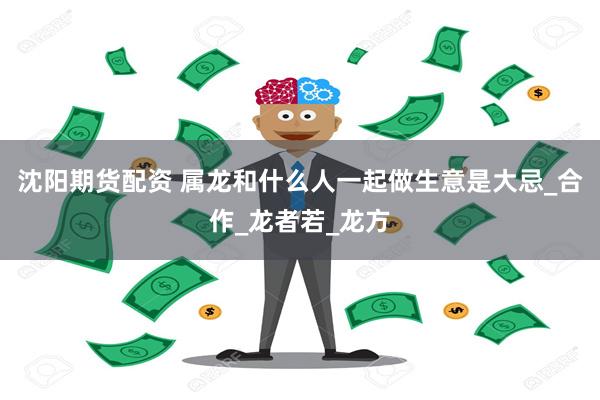 沈阳期货配资 属龙和什么人一起做生意是大忌_合作_龙者若_龙方