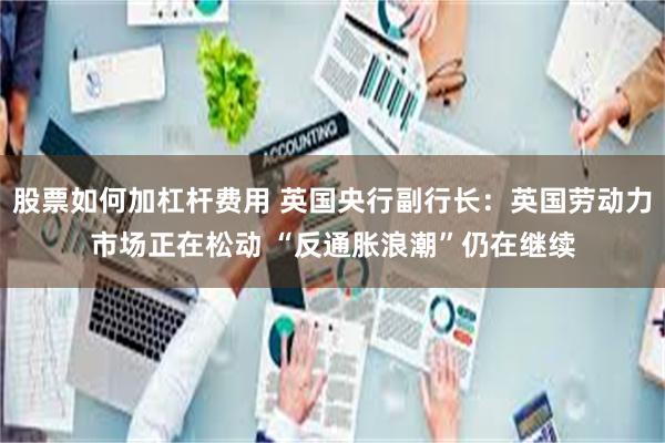 股票如何加杠杆费用 英国央行副行长：英国劳动力市场正在松动 “反通胀浪潮”仍在继续
