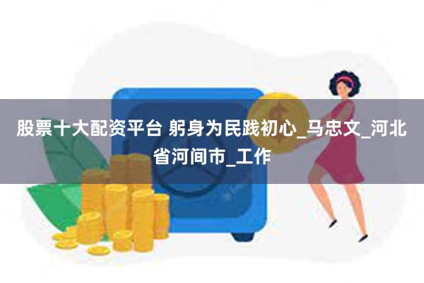 股票十大配资平台 躬身为民践初心_马忠文_河北省河间市_工作
