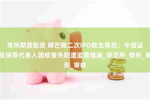 常州期货配资 辉芒微二次IPO败北背后：中信证券及保荐代表人因核查失职遭监管措施_深交所_情形_审核