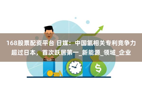 168股票配资平台 日媒：中国氢相关专利竞争力超过日本，首次跃居第一_新能源_领域_企业