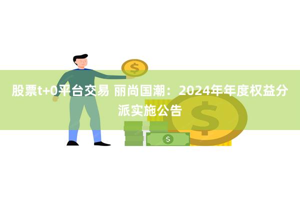 股票t+0平台交易 丽尚国潮：2024年年度权益分派实施公告