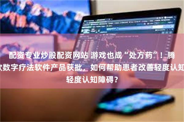 配资专业炒股配资网站 游戏也成“处方药”！腾讯首款数字疗法软件产品获批，如何帮助患者改善轻度认知障碍？