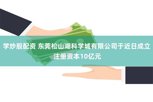 学炒股配资 东莞松山湖科学城有限公司于近日成立 注册资本10亿元