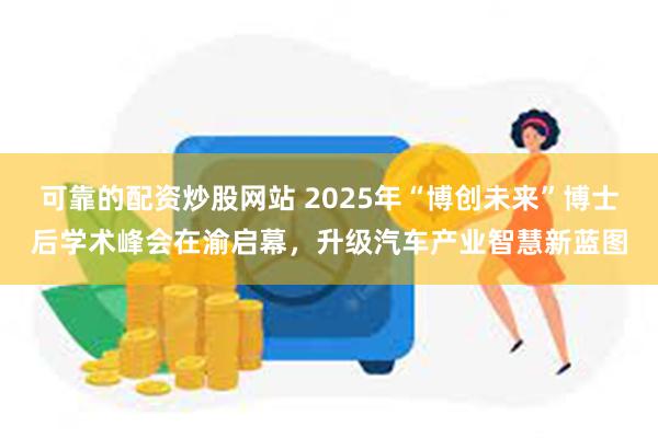可靠的配资炒股网站 2025年“博创未来”博士后学术峰会在渝启幕，升级汽车产业智慧新蓝图