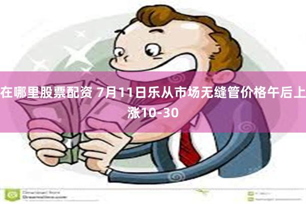 在哪里股票配资 7月11日乐从市场无缝管价格午后上涨10-30