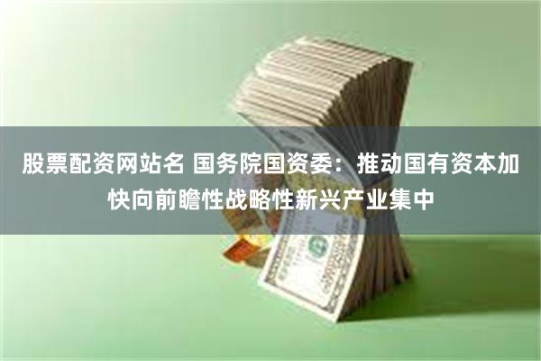 股票配资网站名 国务院国资委：推动国有资本加快向前瞻性战略性新兴产业集中