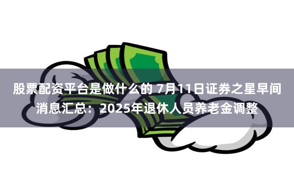 股票配资平台是做什么的 7月11日证券之星早间消息汇总：2025年退休人员养老金调整