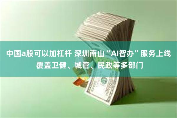 中国a股可以加杠杆 深圳南山“AI智办”服务上线 覆盖卫健、城管、民政等多部门