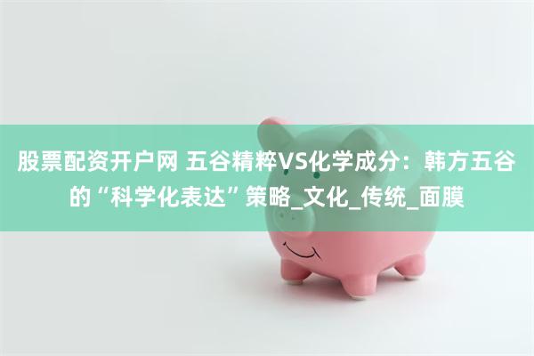 股票配资开户网 五谷精粹VS化学成分：韩方五谷的“科学化表达”策略_文化_传统_面膜