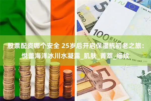 股票配资哪个安全 25岁后开启保湿抗初老之旅：悦蕾海洋冰川水凝露_肌肤_菁萃_细纹