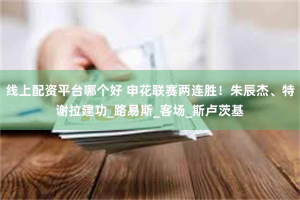 线上配资平台哪个好 申花联赛两连胜！朱辰杰、特谢拉建功_路易斯_客场_斯卢茨基