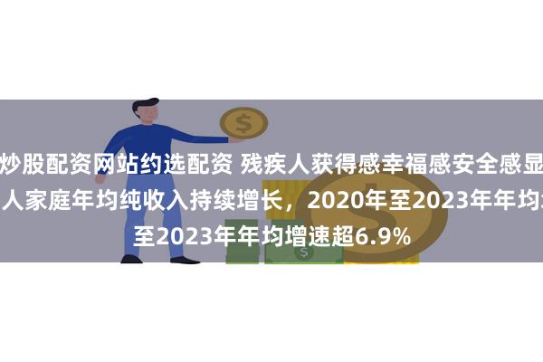 炒股配资网站约选配资 残疾人获得感幸福感安全感显著提升 残疾人家庭年均纯收入持续增长，2020年至2023年年均增速超6.9%