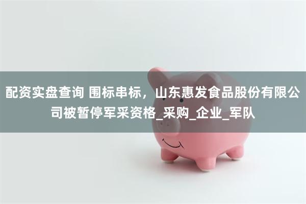 配资实盘查询 围标串标，山东惠发食品股份有限公司被暂停军采资格_采购_企业_军队