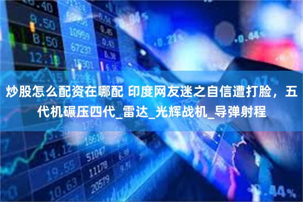 炒股怎么配资在哪配 印度网友迷之自信遭打脸，五代机碾压四代_雷达_光辉战机_导弹射程