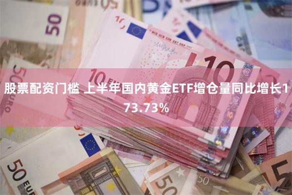 股票配资门槛 上半年国内黄金ETF增仓量同比增长173.73%