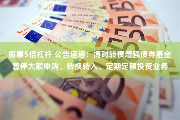 股票5倍杠杆 公告速递：博时转债增强债券基金暂停大额申购、转换转入、定期定额投资业务