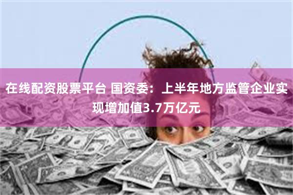 在线配资股票平台 国资委：上半年地方监管企业实现增加值3.7万亿元