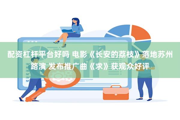 配资杠杆平台好吗 电影《长安的荔枝》落地苏州路演 发布推广曲《求》获观众好评