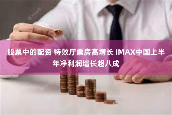 股票中的配资 特效厅票房高增长 IMAX中国上半年净利润增长超八成