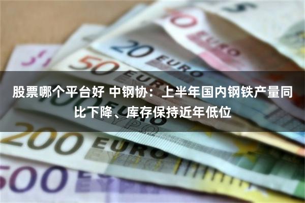 股票哪个平台好 中钢协：上半年国内钢铁产量同比下降、库存保持近年低位