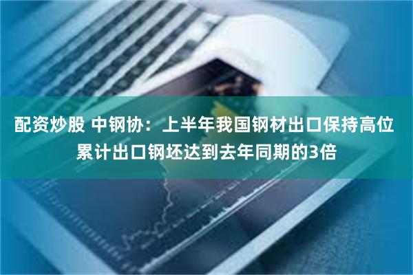 配资炒股 中钢协：上半年我国钢材出口保持高位 累计出口钢坯达到去年同期的3倍