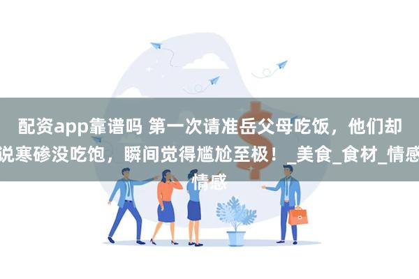 配资app靠谱吗 第一次请准岳父母吃饭，他们却说寒碜没吃饱，瞬间觉得尴尬至极！_美食_食材_情感