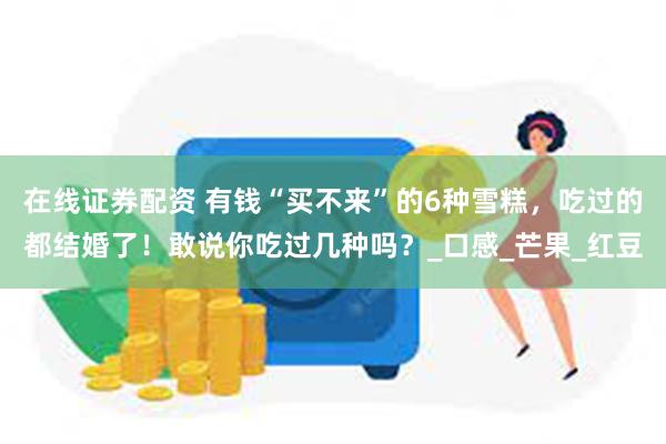 在线证券配资 有钱“买不来”的6种雪糕，吃过的都结婚了！敢说你吃过几种吗？_口感_芒果_红豆