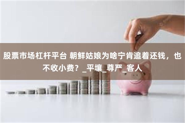 股票市场杠杆平台 朝鲜姑娘为啥宁肯追着还钱，也不收小费？_平壤_尊严_客人