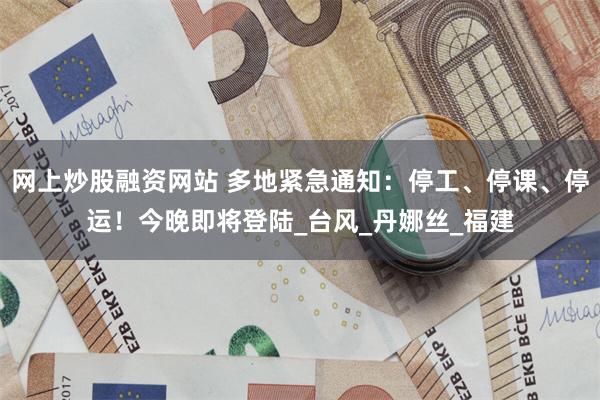 网上炒股融资网站 多地紧急通知：停工、停课、停运！今晚即将登陆_台风_丹娜丝_福建