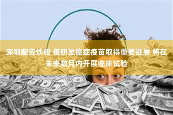 深圳配资炒股 俄研发癌症疫苗取得重要进展 将在未来数月内开展临床试验