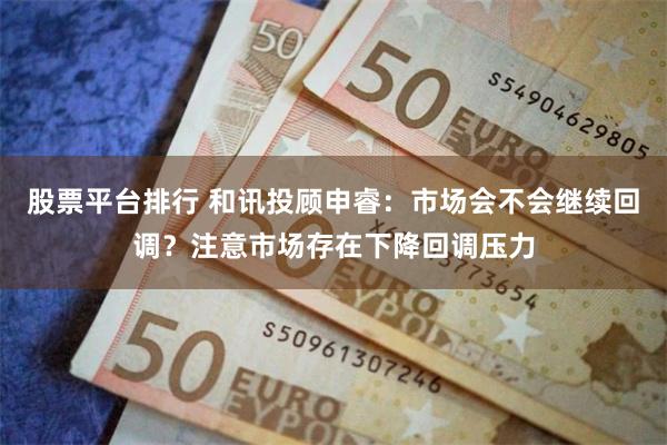 股票平台排行 和讯投顾申睿：市场会不会继续回调？注意市场存在下降回调压力