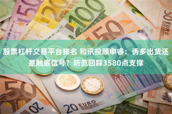 股票杠杆交易平台排名 和讯投顾申睿：诱多出货还是触底信号？防范回踩3580点支撑