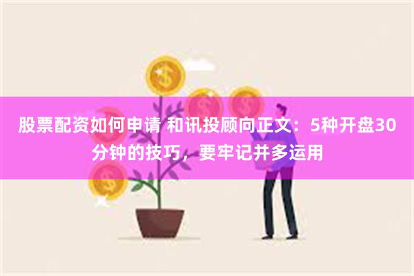 股票配资如何申请 和讯投顾向正文：5种开盘30分钟的技巧，要牢记并多运用